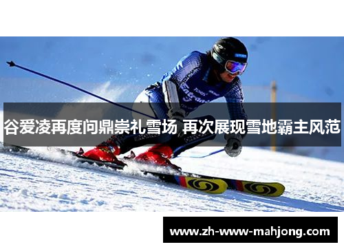 谷爱凌再度问鼎崇礼雪场 再次展现雪地霸主风范
