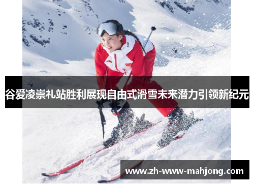 谷爱凌崇礼站胜利展现自由式滑雪未来潜力引领新纪元