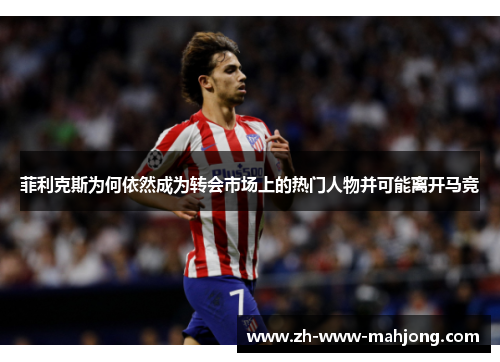 菲利克斯为何依然成为转会市场上的热门人物并可能离开马竞