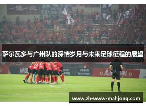 萨尔瓦多与广州队的深情岁月与未来足球征程的展望 萨尔瓦多与广州队的深情岁月与未来足球征程的展望