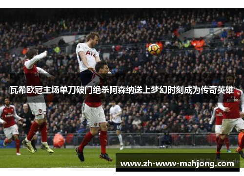 瓦希欧冠主场单刀破门绝杀阿森纳送上梦幻时刻成为传奇英雄