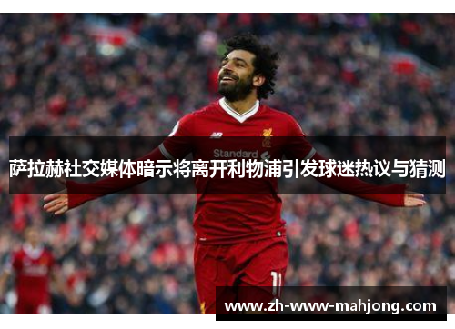 萨拉赫社交媒体暗示将离开利物浦引发球迷热议与猜测