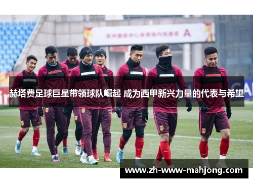 赫塔费足球巨星带领球队崛起 成为西甲新兴力量的代表与希望