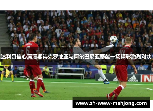 达利奇信心满满期待克罗地亚与阿尔巴尼亚奉献一场精彩激烈对决