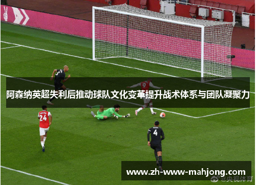 阿森纳英超失利后推动球队文化变革提升战术体系与团队凝聚力 阿森纳英超失利后推动球队文化变革提升战术体系与团队凝聚力